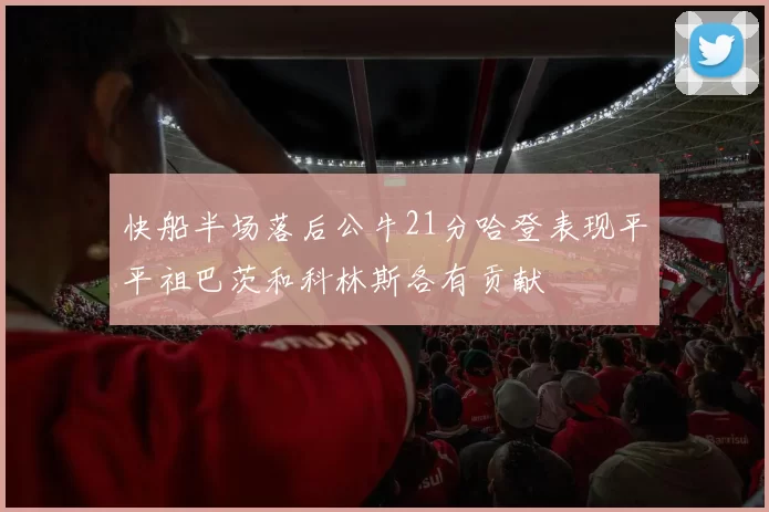 快船半场落后公牛21分哈登表现平平祖巴茨和科林斯各有贡献
