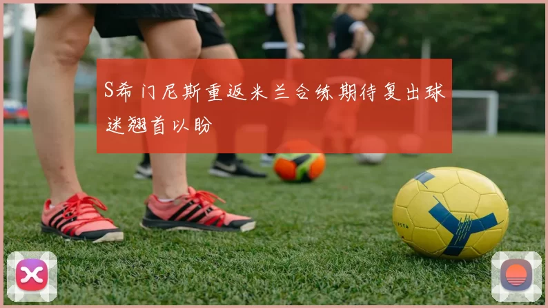 S希门尼斯重返米兰合练期待复出球迷翘首以盼
