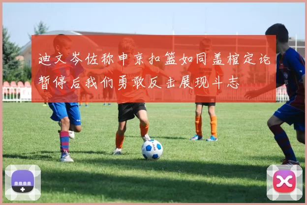 迪文岑佐称申京扣篮如同盖棺定论暂停后我们勇敢反击展现斗志
