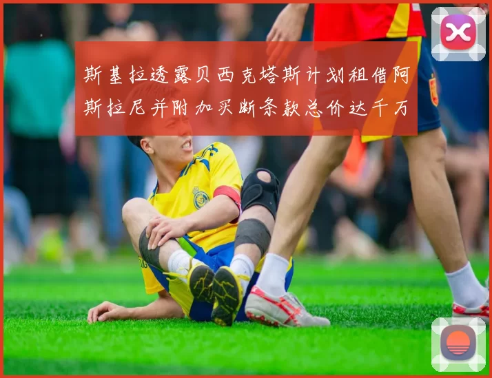 斯基拉透露贝西克塔斯计划租借阿斯拉尼并附加买断条款总价达千万级别