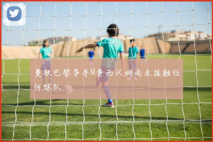 曼联巴黎争夺M费西汉姆尚未接触任何球队
