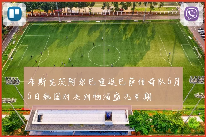 布斯克茨阿尔巴重返巴萨传奇队6月6日韩国对决利物浦盛况可期