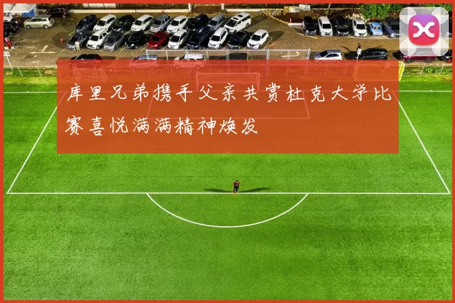 库里兄弟携手父亲共赏杜克大学比赛喜悦满满精神焕发