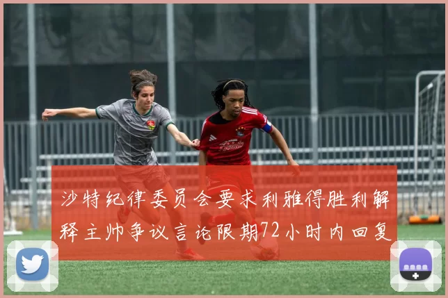 沙特纪律委员会要求利雅得胜利解释主帅争议言论限期72小时内回复