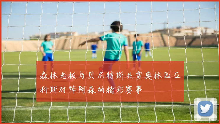 森林老板与贝尼特斯共赏奥林匹亚科斯对阵阿森纳精彩赛事