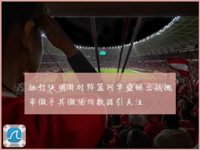 独行侠明日对阵篮网华盛顿出战概率微乎其微场均数据引关注