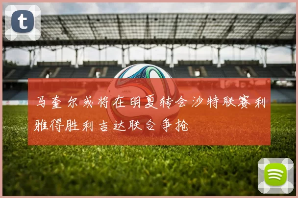 马奎尔或将在明夏转会沙特联赛利雅得胜利吉达联合争抢