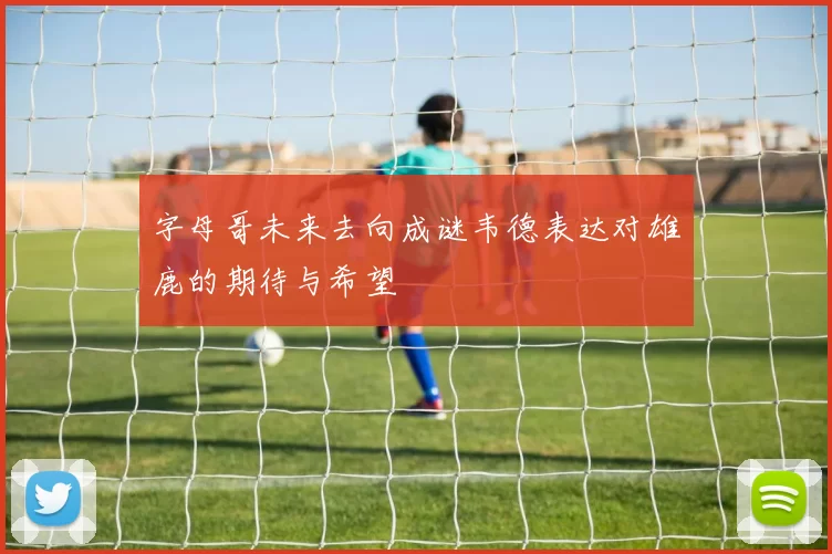 字母哥未来去向成谜韦德表达对雄鹿的期待与希望