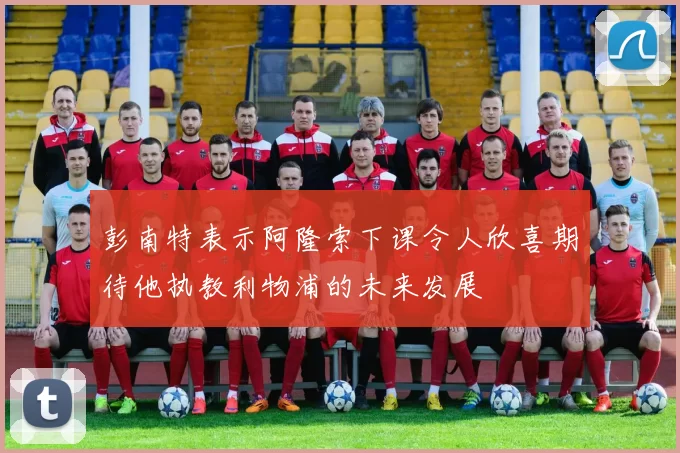 彭南特表示阿隆索下课令人欣喜期待他执教利物浦的未来发展
