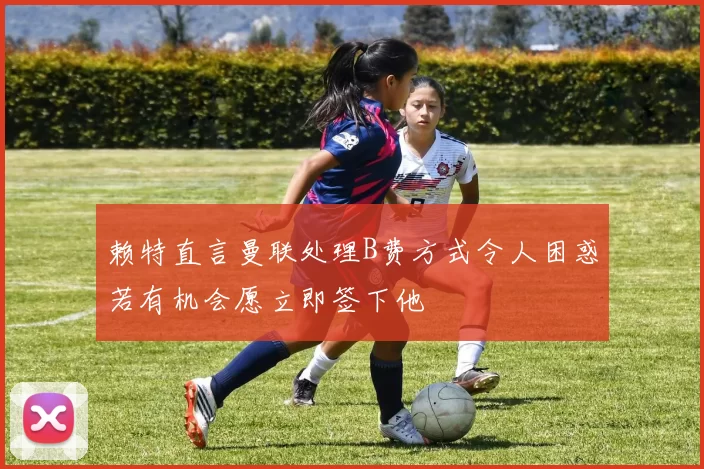 赖特直言曼联处理B费方式令人困惑若有机会愿立即签下他