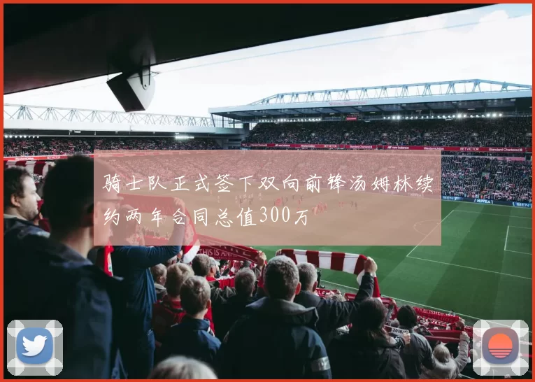 骑士队正式签下双向前锋汤姆林续约两年合同总值300万