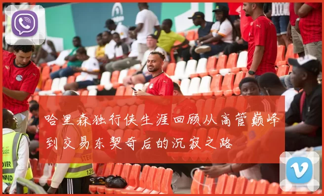 哈里森独行侠生涯回顾从高管巅峰到交易东契奇后的沉寂之路